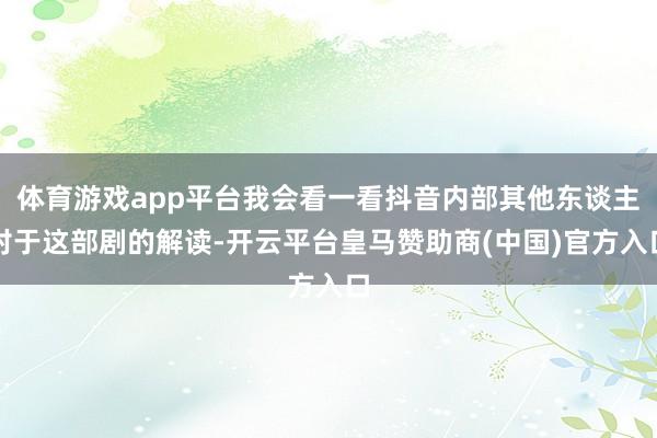 体育游戏app平台我会看一看抖音内部其他东谈主对于这部剧的解读-开云平台皇马赞助商(中国)官方入口