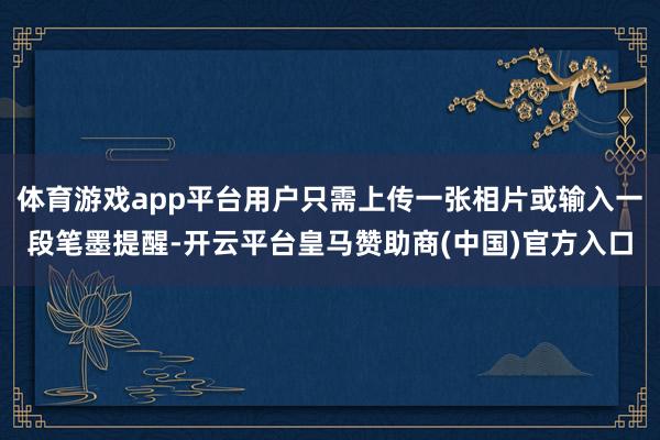 体育游戏app平台用户只需上传一张相片或输入一段笔墨提醒-开云平台皇马赞助商(中国)官方入口