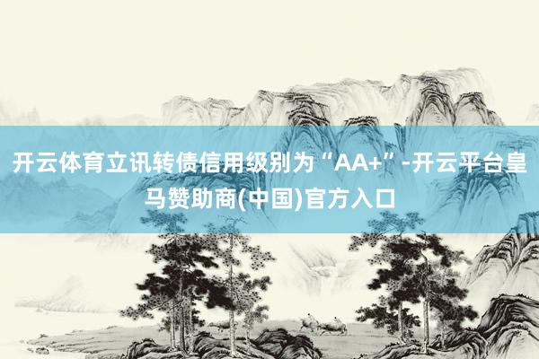 开云体育立讯转债信用级别为“AA+”-开云平台皇马赞助商(中国)官方入口