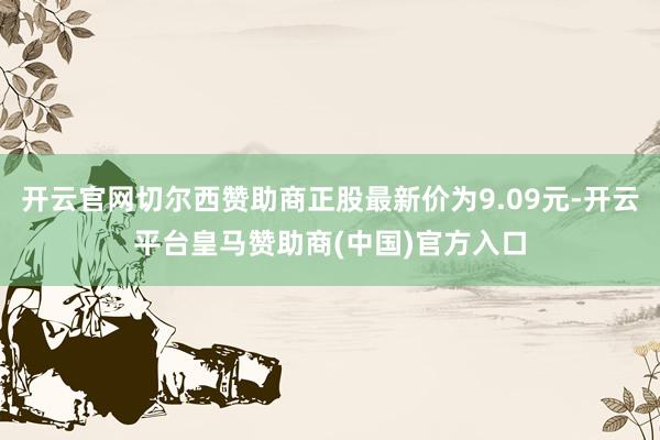 开云官网切尔西赞助商正股最新价为9.09元-开云平台皇马赞助商(中国)官方入口