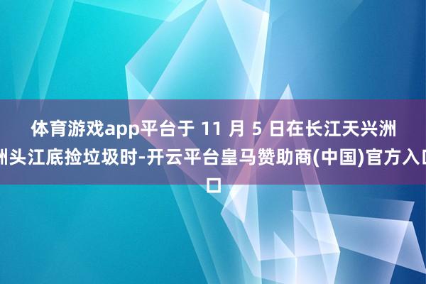 体育游戏app平台于 11 月 5 日在长江天兴洲洲头江底捡垃圾时-开云平台皇马赞助商(中国)官方入口