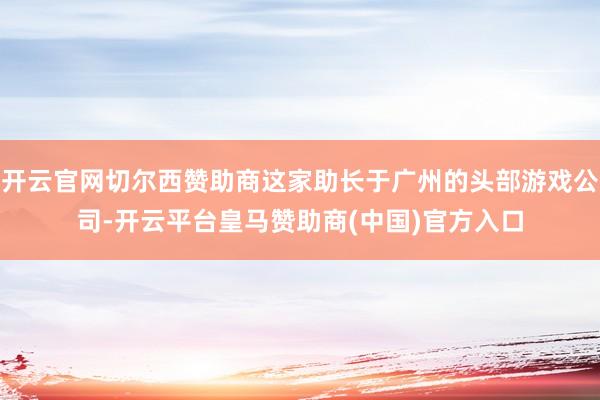 开云官网切尔西赞助商这家助长于广州的头部游戏公司-开云平台皇马赞助商(中国)官方入口