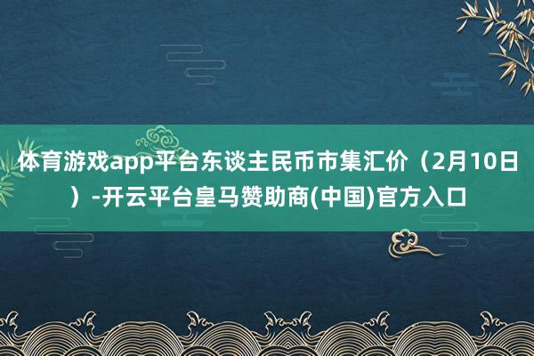 体育游戏app平台东谈主民币市集汇价（2月10日）-开云平台皇马赞助商(中国)官方入口