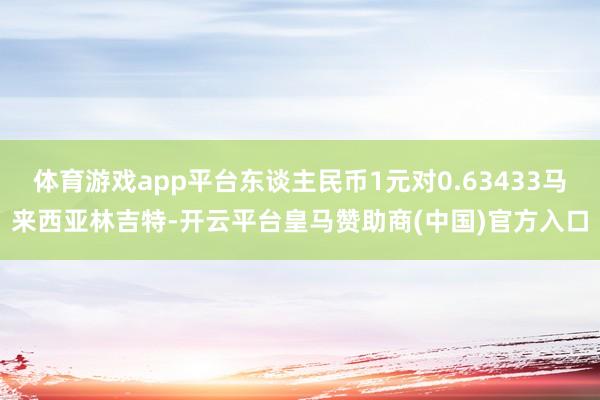 体育游戏app平台东谈主民币1元对0.63433马来西亚林吉特-开云平台皇马赞助商(中国)官方入口