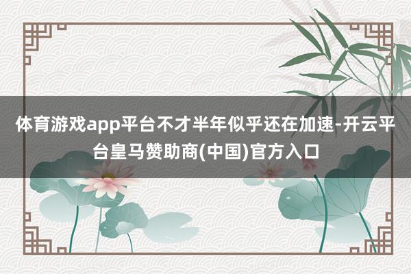 体育游戏app平台不才半年似乎还在加速-开云平台皇马赞助商(中国)官方入口