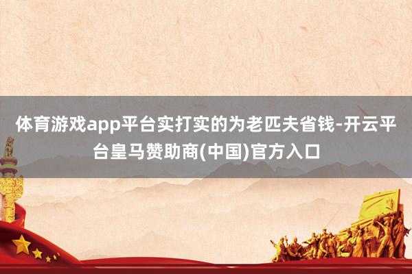 体育游戏app平台实打实的为老匹夫省钱-开云平台皇马赞助商(中国)官方入口