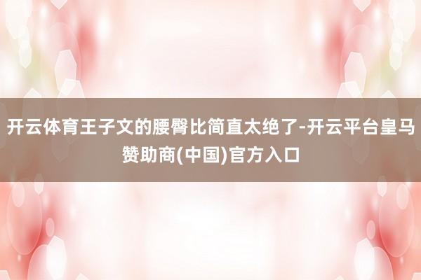 开云体育王子文的腰臀比简直太绝了-开云平台皇马赞助商(中国)官方入口