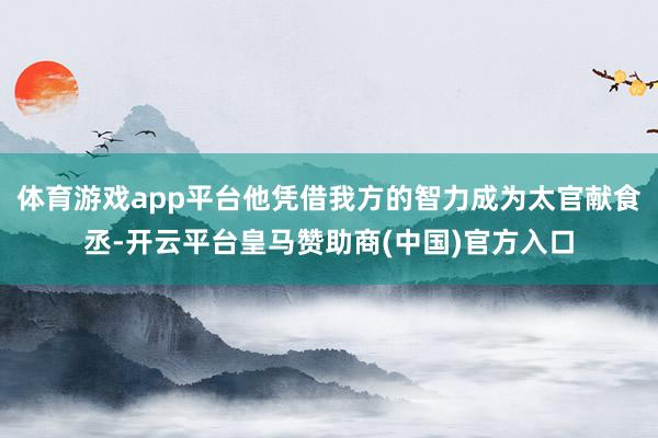 体育游戏app平台他凭借我方的智力成为太官献食丞-开云平台皇马赞助商(中国)官方入口