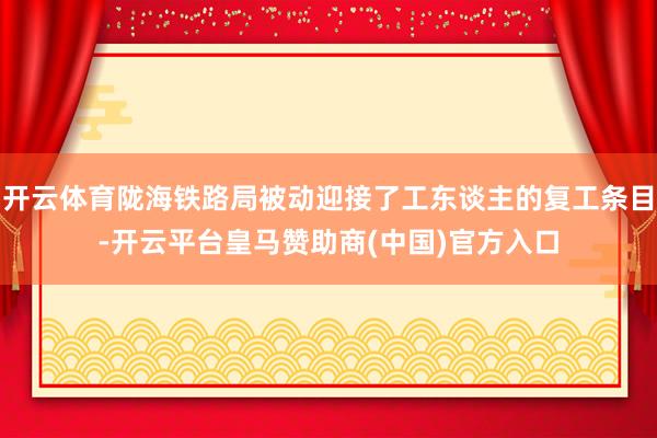 开云体育陇海铁路局被动迎接了工东谈主的复工条目-开云平台皇马赞助商(中国)官方入口
