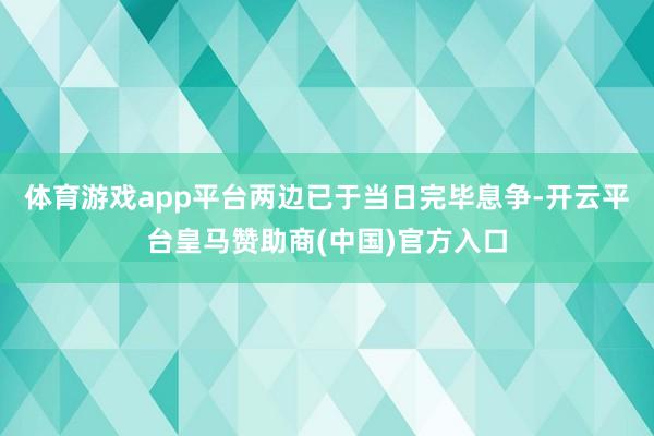 体育游戏app平台两边已于当日完毕息争-开云平台皇马赞助商(中国)官方入口