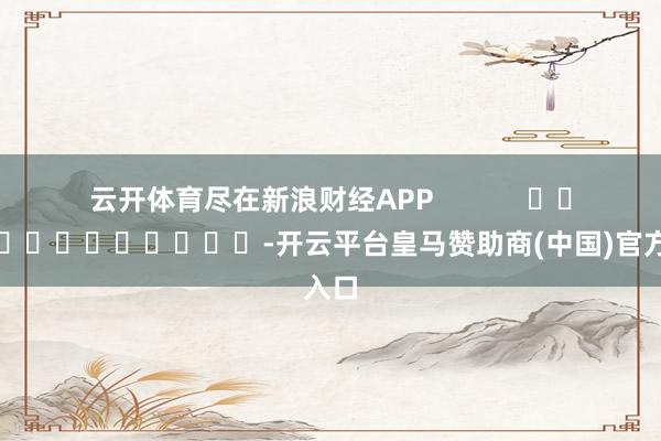 云开体育尽在新浪财经APP            													-开云平台皇马赞助商(中国)官方入口