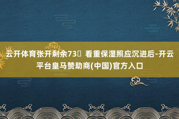 云开体育张开剩余73看重保湿照应沉进后-开云平台皇马赞助商(中国)官方入口
