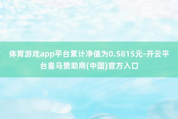 体育游戏app平台累计净值为0.5815元-开云平台皇马赞助商(中国)官方入口
