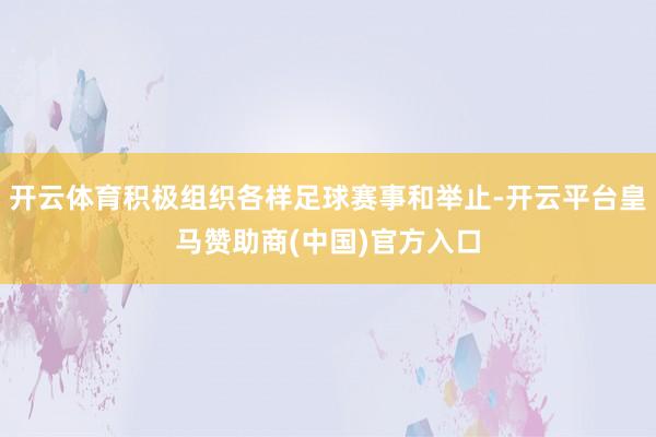 开云体育积极组织各样足球赛事和举止-开云平台皇马赞助商(中国)官方入口