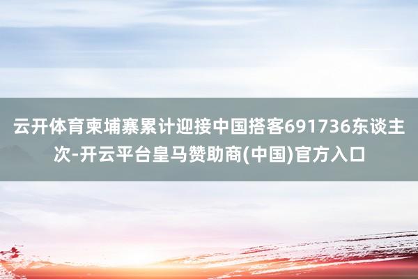 云开体育柬埔寨累计迎接中国搭客691736东谈主次-开云平台皇马赞助商(中国)官方入口