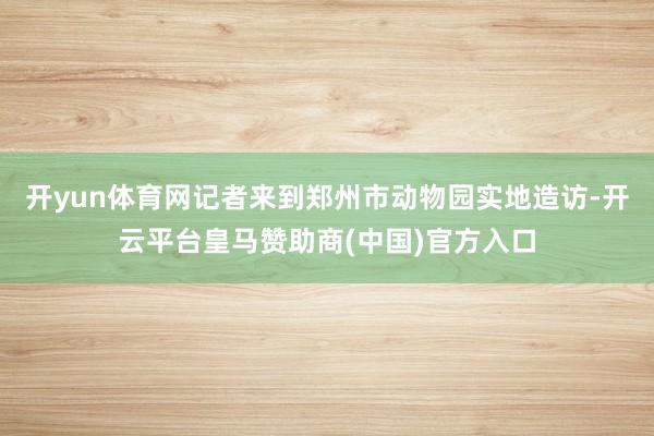 开yun体育网记者来到郑州市动物园实地造访-开云平台皇马赞助商(中国)官方入口