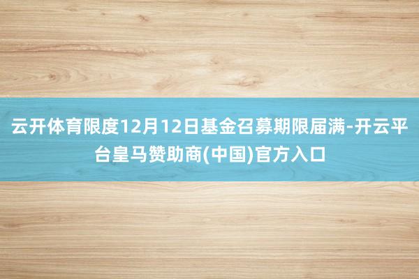云开体育限度12月12日基金召募期限届满-开云平台皇马赞助商(中国)官方入口