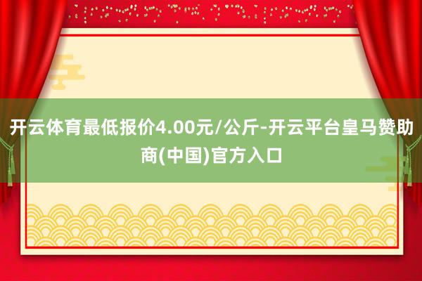 开云体育最低报价4.00元/公斤-开云平台皇马赞助商(中国)官方入口