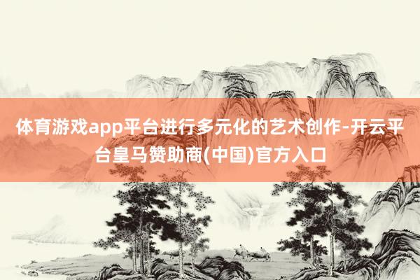 体育游戏app平台进行多元化的艺术创作-开云平台皇马赞助商(中国)官方入口