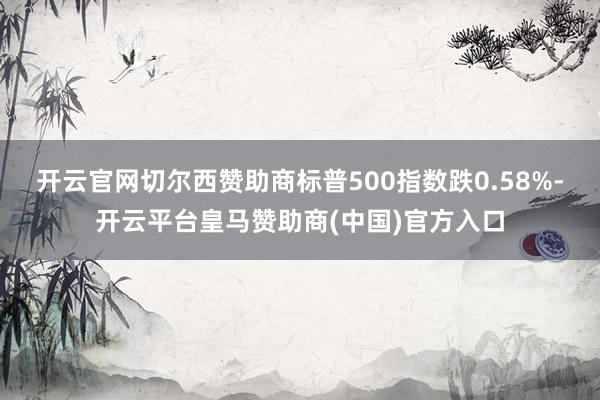 开云官网切尔西赞助商标普500指数跌0.58%-开云平台皇马赞助商(中国)官方入口