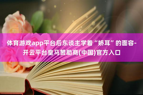 体育游戏app平台后东谈主学着“娇耳”的面容-开云平台皇马赞助商(中国)官方入口