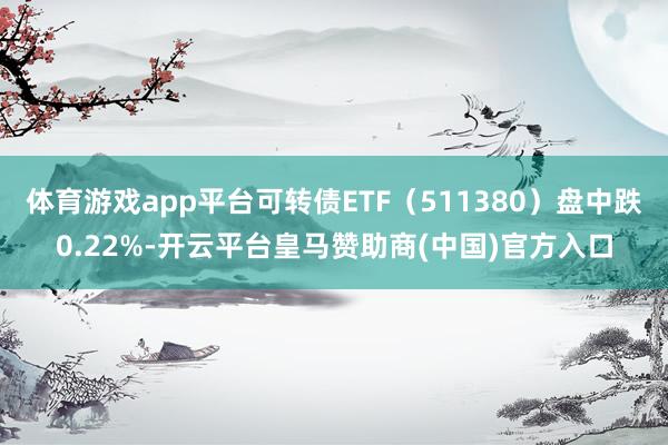 体育游戏app平台可转债ETF（511380）盘中跌0.22%-开云平台皇马赞助商(中国)官方入口