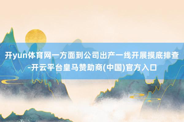 开yun体育网一方面到公司出产一线开展摸底排查-开云平台皇马赞助商(中国)官方入口