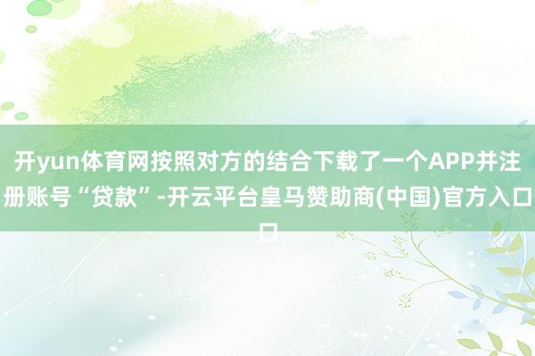 开yun体育网按照对方的结合下载了一个APP并注册账号“贷款”-开云平台皇马赞助商(中国)官方入口