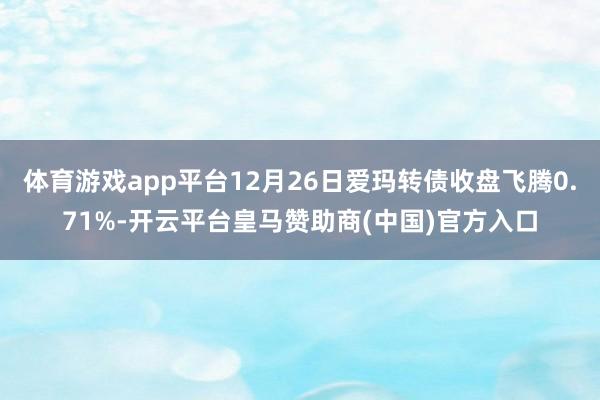 体育游戏app平台12月26日爱玛转债收盘飞腾0.71%-开云平台皇马赞助商(中国)官方入口