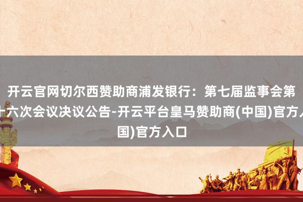 开云官网切尔西赞助商浦发银行：第七届监事会第七十六次会议决议公告-开云平台皇马赞助商(中国)官方入口