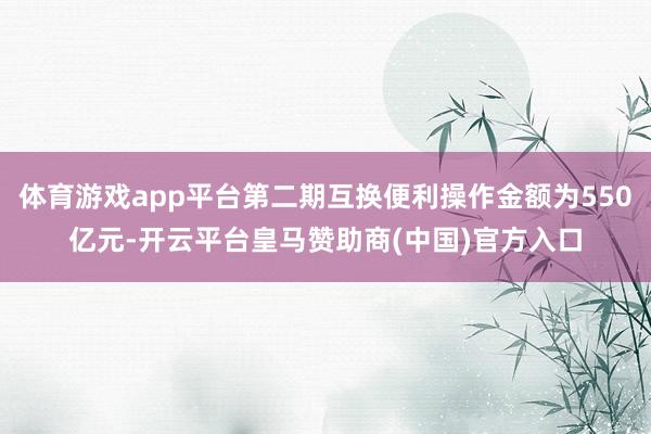 体育游戏app平台第二期互换便利操作金额为550亿元-开云平台皇马赞助商(中国)官方入口