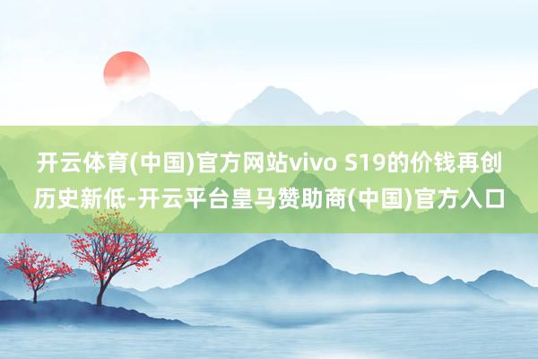 开云体育(中国)官方网站vivo S19的价钱再创历史新低-开云平台皇马赞助商(中国)官方入口