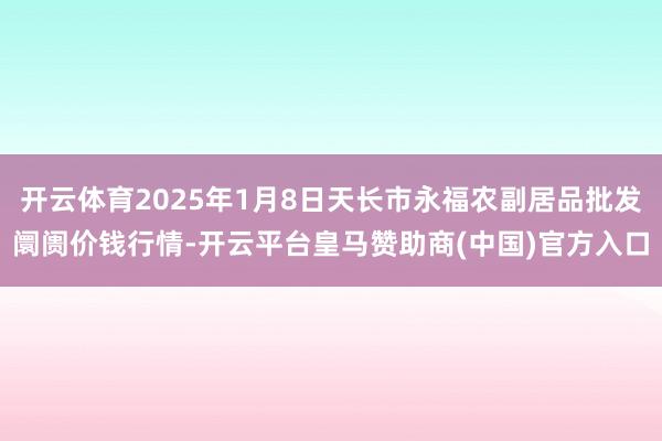 开云体育2025年1月8日天长市永福农副居品批发阛阓价钱行情-开云平台皇马赞助商(中国)官方入口