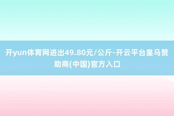 开yun体育网进出49.80元/公斤-开云平台皇马赞助商(中国)官方入口