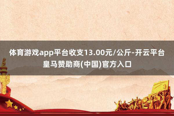 体育游戏app平台收支13.00元/公斤-开云平台皇马赞助商(中国)官方入口