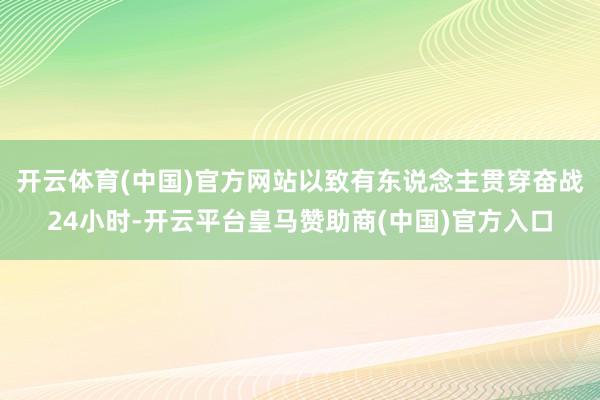 开云体育(中国)官方网站以致有东说念主贯穿奋战24小时-开云平台皇马赞助商(中国)官方入口