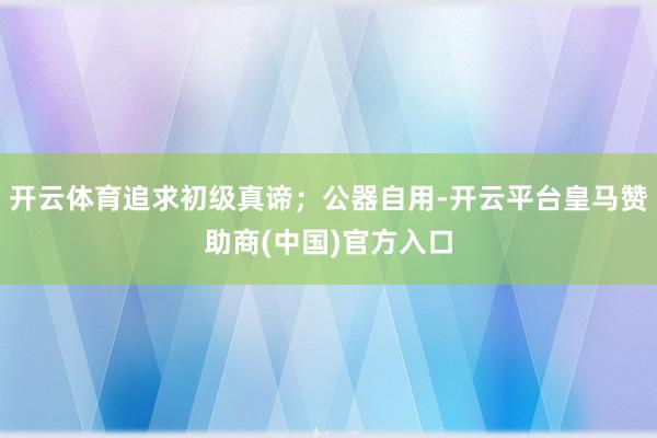开云体育追求初级真谛；公器自用-开云平台皇马赞助商(中国)官方入口