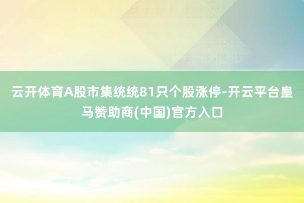 云开体育A股市集统统81只个股涨停-开云平台皇马赞助商(中国)官方入口