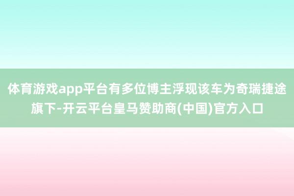 体育游戏app平台有多位博主浮现该车为奇瑞捷途旗下-开云平台皇马赞助商(中国)官方入口