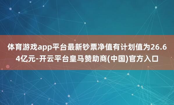 体育游戏app平台最新钞票净值有计划值为26.64亿元-开云平台皇马赞助商(中国)官方入口
