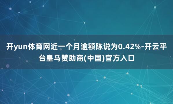 开yun体育网近一个月逾额陈说为0.42%-开云平台皇马赞助商(中国)官方入口