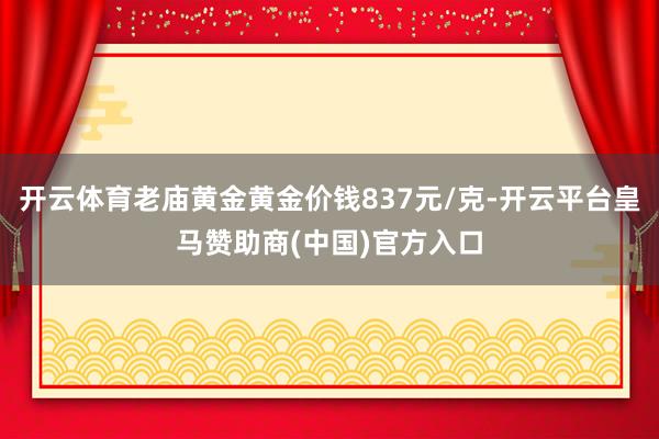 开云体育老庙黄金黄金价钱837元/克-开云平台皇马赞助商(中国)官方入口