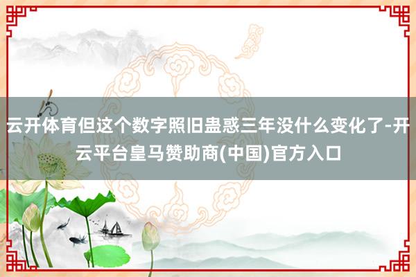 云开体育但这个数字照旧蛊惑三年没什么变化了-开云平台皇马赞助商(中国)官方入口