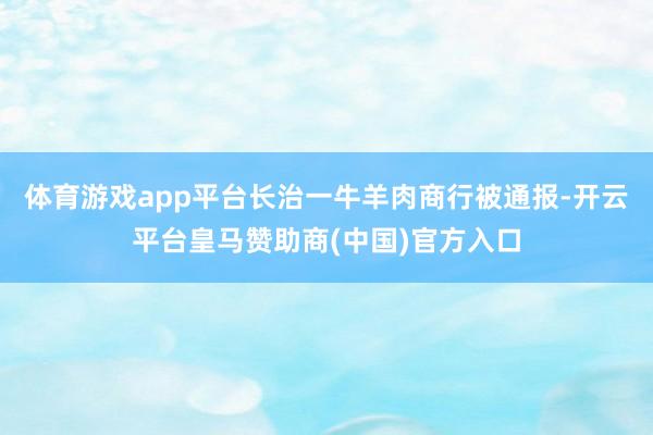 体育游戏app平台长治一牛羊肉商行被通报-开云平台皇马赞助商(中国)官方入口