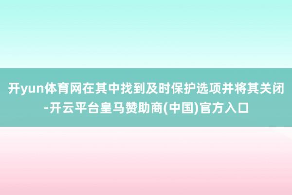 开yun体育网在其中找到及时保护选项并将其关闭-开云平台皇马赞助商(中国)官方入口