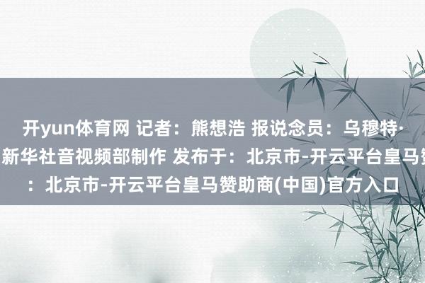 开yun体育网 记者：熊想浩 报说念员：乌穆特·厄兹吕 剪辑：陈想宏 新华社音视频部制作 发布于：北京市-开云平台皇马赞助商(中国)官方入口