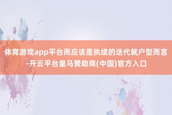 体育游戏app平台而应该是执续的迭代就户型而言-开云平台皇马赞助商(中国)官方入口