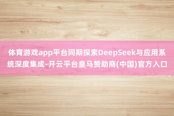 体育游戏app平台同期探索DeepSeek与应用系统深度集成-开云平台皇马赞助商(中国)官方入口