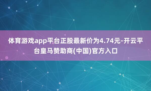 体育游戏app平台正股最新价为4.74元-开云平台皇马赞助商(中国)官方入口