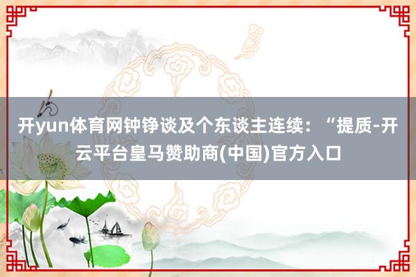 开yun体育网钟铮谈及个东谈主连续：“提质-开云平台皇马赞助商(中国)官方入口